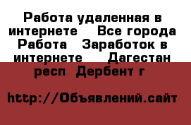 Работа удаленная в интернете  - Все города Работа » Заработок в интернете   . Дагестан респ.,Дербент г.